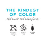 The kindest of color text on a white background. Kind on hair. Kind on the planet text. Paraben + sulfate free, cruelty free gluten free icons.